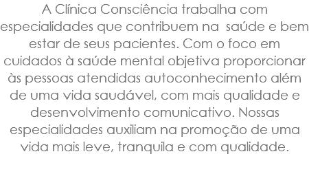 A Clínica Consciência trabalha com especialidades que contribuem na saúde e bem estar de seus pacientes. Com o foco em cuidados à saúde mental objetiva proporcionar às pessoas atendidas autoconhecimento além de uma vida saudável, com mais qualidade e desenvolvimento comunicativo. Nossas especialidades auxiliam na promoção de uma vida mais leve, tranquila e com qualidade.